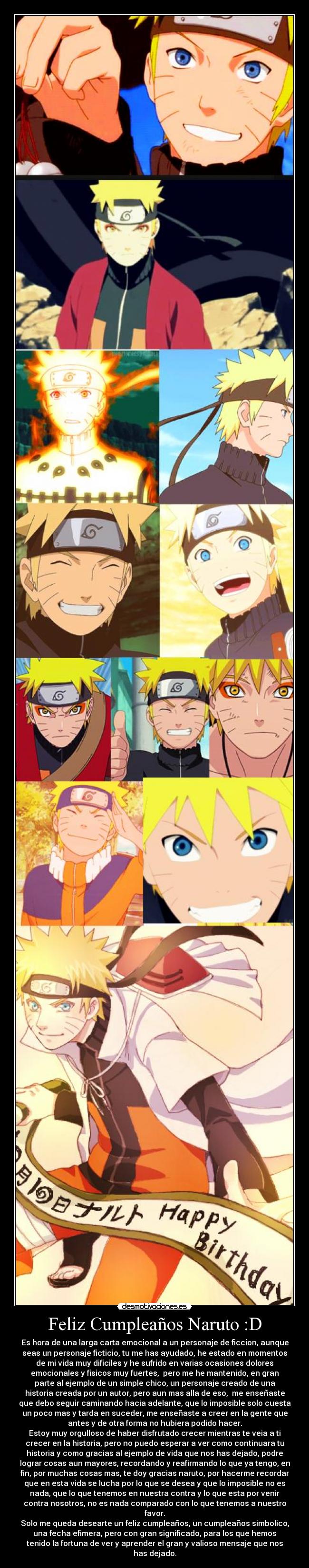 Feliz Cumpleaños Naruto :D - Es hora de una larga carta emocional a un personaje de ficcion, aunque
seas un personaje ficticio, tu me has ayudado, he estado en momentos
de mi vida muy dificiles y he sufrido en varias ocasiones dolores
emocionales y fisicos muy fuertes,  pero me he mantenido, en gran
parte al ejemplo de un simple chico, un personaje creado de una
historia creada por un autor, pero aun mas alla de eso,  me enseñaste
que debo seguir caminando hacia adelante, que lo imposible solo cuesta
un poco mas y tarda en suceder, me enseñaste a creer en la gente que
antes y de otra forma no hubiera podido hacer.
Estoy muy orgulloso de haber disfrutado crecer mientras te veia a ti
crecer en la historia, pero no puedo esperar a ver como continuara tu
historia y como gracias al ejemplo de vida que nos has dejado, podre
lograr cosas aun mayores, recordando y reafirmando lo que ya tengo, en
fin, por muchas cosas mas, te doy gracias naruto, por hacerme recordar
que en esta vida se lucha por lo que se desea y que lo imposible no es
nada, que lo que tenemos en nuestra contra y lo que esta por venir
contra nosotros, no es nada comparado con lo que tenemos a nuestro
favor.
Solo me queda desearte un feliz cumpleaños, un cumpleaños simbolico,
una fecha efimera, pero con gran significado, para los que hemos
tenido la fortuna de ver y aprender el gran y valioso mensaje que nos
has dejado.