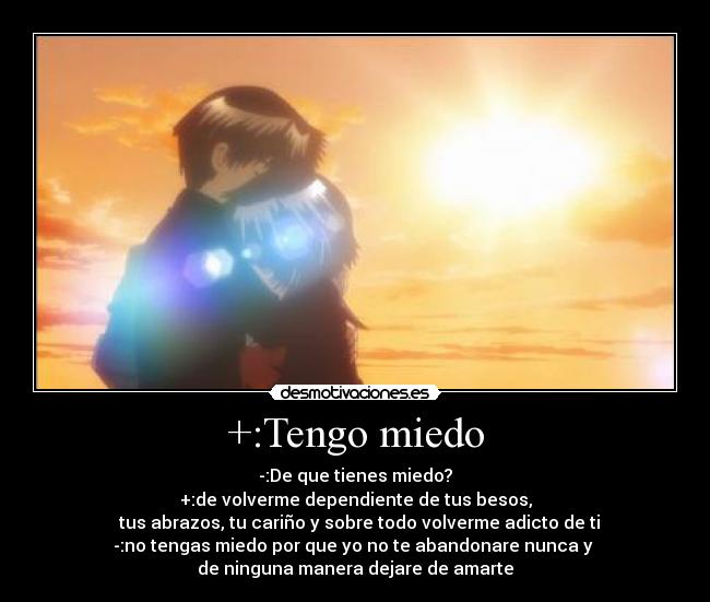 +:Tengo miedo - -:De que tienes miedo?
+:de volverme dependiente de tus besos,
  tus abrazos, tu cariño y sobre todo volverme adicto de ti
-:no tengas miedo por que yo no te abandonare nunca y 
de ninguna manera dejare de amarte