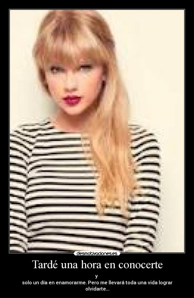 Tardé una hora en conocerte - y
solo un día en enamorarme. Pero me llevará toda una vida lograr olvidarte...