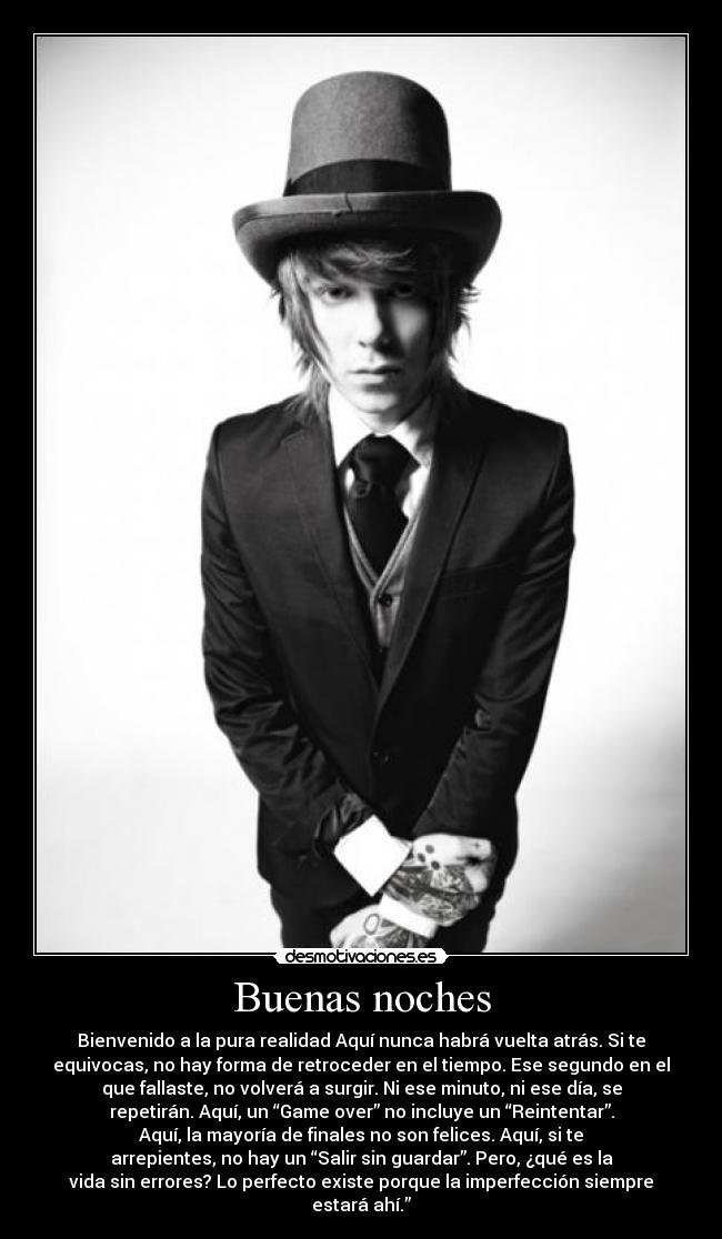 Buenas noches - Bienvenido a la pura realidad Aquí nunca habrá vuelta atrás. Si te
equivocas, no hay forma de retroceder en el tiempo. Ese segundo en el
que fallaste, no volverá a surgir. Ni ese minuto, ni ese día, se
repetirán. Aquí, un “Game over” no incluye un “Reintentar”.
Aquí, la mayoría de finales no son felices. Aquí, si te
arrepientes, no hay un “Salir sin guardar”. Pero, ¿qué es la
vida sin errores? Lo perfecto existe porque la imperfección siempre
estará ahí.”
