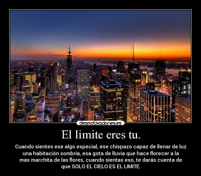 El limite eres tu. - Cuando sientes ese algo especial, ese chispazo capaz de llenar de luz
una habitación sombría, esa gota de lluvia que hace florecer a la
mas marchita de las flores, cuando sientas eso, te darás cuenta de
que SOLO EL CIELO ES EL LIMITE.