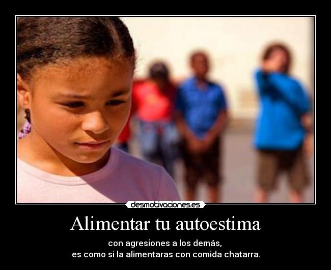 Alimentar tu autoestima - con agresiones a los demás,
es como si la alimentaras con comida chatarra.