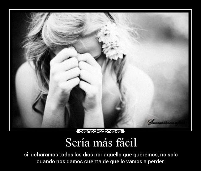 Sería más fácil - si lucháramos todos los días por aquello que queremos, no solo
cuando nos damos cuenta de que lo vamos a perder.