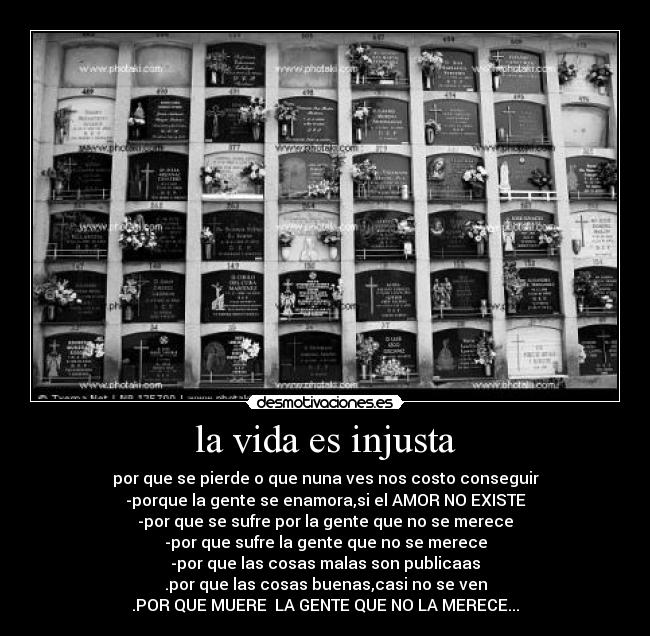 la vida es injusta - por que se pierde o que nuna ves nos costo conseguir
-porque la gente se enamora,si el AMOR NO EXISTE
-por que se sufre por la gente que no se merece
-por que sufre la gente que no se merece
-por que las cosas malas son publicaas
.por que las cosas buenas,casi no se ven
.POR QUE MUERE  LA GENTE QUE NO LA MERECE...
