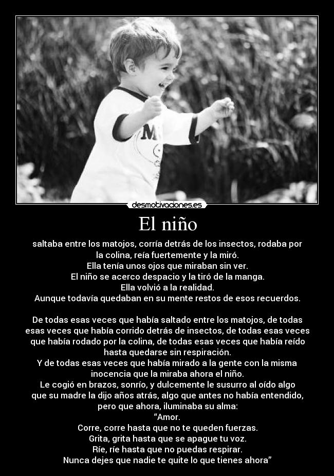 El niño - saltaba entre los matojos, corría detrás de los insectos, rodaba por
la colina, reía fuertemente y la miró.
Ella tenía unos ojos que miraban sin ver.
El niño se acerco despacio y la tiró de la manga.
Ella volvió a la realidad.
Aunque todavía quedaban en su mente restos de esos recuerdos.
De todas esas veces que había saltado entre los matojos, de todas
esas veces que había corrido detrás de insectos, de todas esas veces
que había rodado por la colina, de todas esas veces que había reído
hasta quedarse sin respiración.
Y de todas esas veces que había mirado a la gente con la misma
inocencia que la miraba ahora el niño.
Le cogió en brazos, sonrío, y dulcemente le susurro al oído algo
que su madre la dijo años atrás, algo que antes no había entendido,
pero que ahora, iluminaba su alma:
“Amor.
Corre, corre hasta que no te queden fuerzas.
Grita, grita hasta que se apague tu voz.
Ríe, ríe hasta que no puedas respirar.
Nunca dejes que nadie te quite lo que tienes ahora”