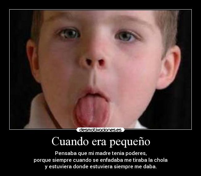 Cuando era pequeño - Pensaba que mi madre tenia poderes,
porque siempre cuando se enfadaba me tiraba la chola
y estuviera donde estuviera siempre me daba.