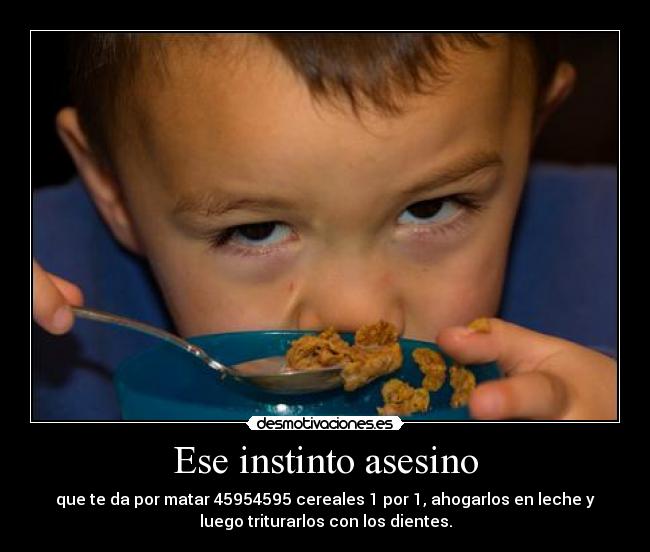 Ese instinto asesino - que te da por matar 45954595 cereales 1 por 1, ahogarlos en leche y
luego triturarlos con los dientes.