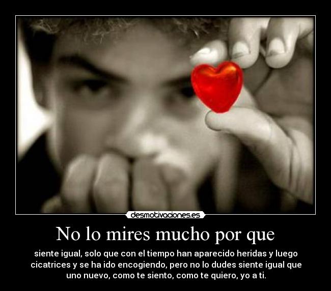 No lo mires mucho por que - siente igual, solo que con el tiempo han aparecido heridas y luego
cicatrices y se ha ido encogiendo, pero no lo dudes siente igual que
uno nuevo, como te siento, como te quiero, yo a ti.