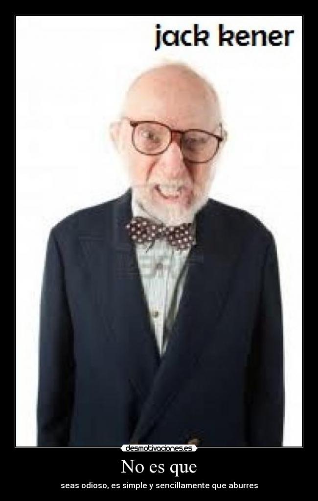 No es que - seas odioso, es simple y sencillamente que aburres