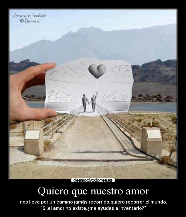 Quiero que nuestro amor - nos lleve por un camino jamás recorrido,quiero recorrer el mundo.
Si,el amor no existe,¿me ayudas a inventarlo?