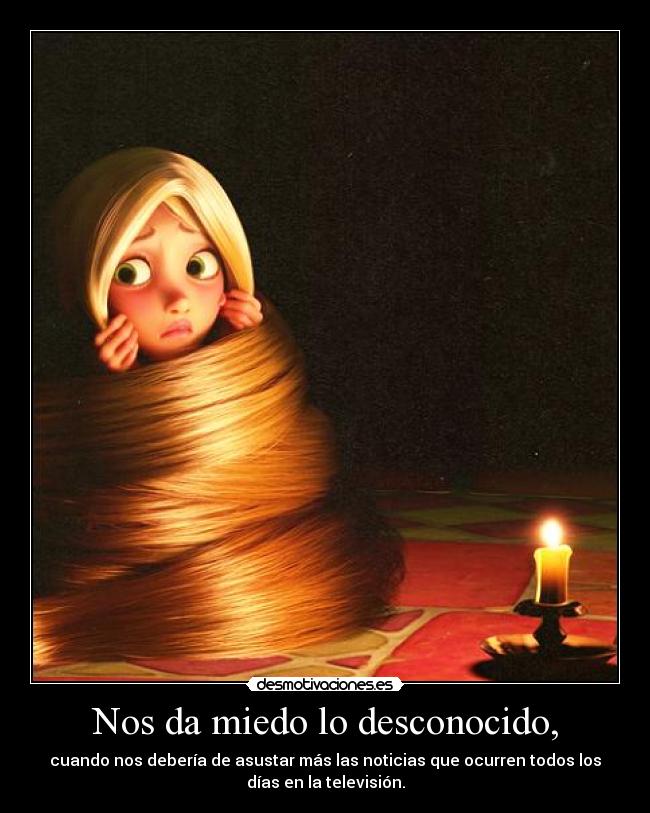 Nos da miedo lo desconocido, - cuando nos debería de asustar más las noticias que ocurren todos los
días en la televisión.