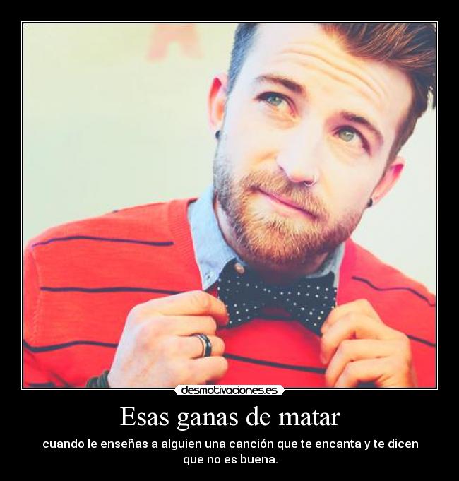 Esas ganas de matar - cuando le enseñas a alguien una canción que te encanta y te dicen que no es buena.