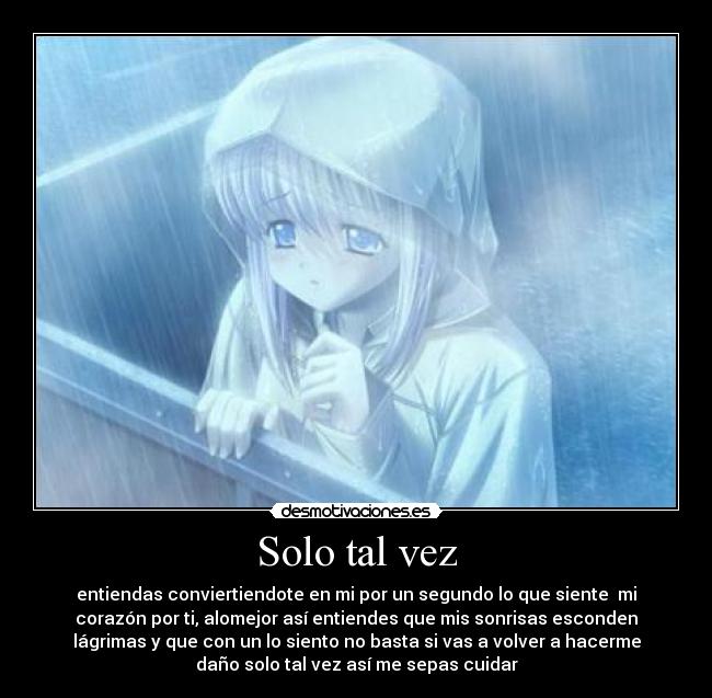 Solo tal vez - entiendas conviertiendote en mi por un segundo lo que siente  mi
corazón por ti, alomejor así entiendes que mis sonrisas esconden
lágrimas y que con un lo siento no basta si vas a volver a hacerme
daño solo tal vez así me sepas cuidar