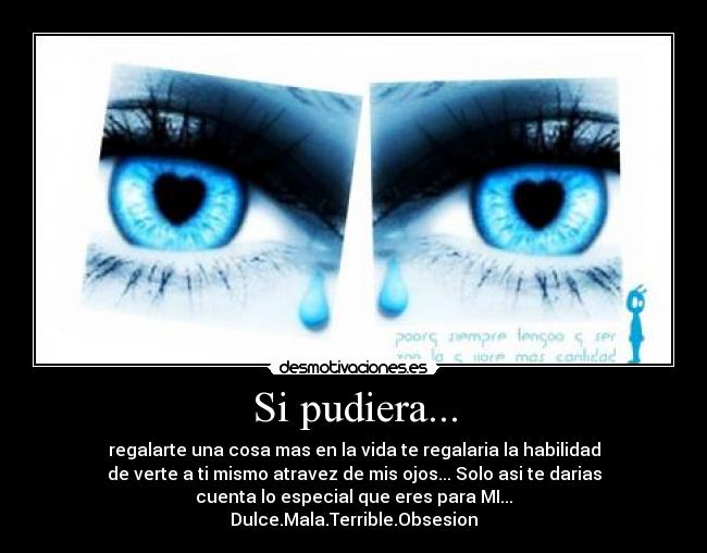 Si pudiera... - regalarte una cosa mas en la vida te regalaria la habilidad
de verte a ti mismo atravez de mis ojos... Solo asi te darias
cuenta lo especial que eres para MI...
Dulce.Mala.Terrible.Obsesion