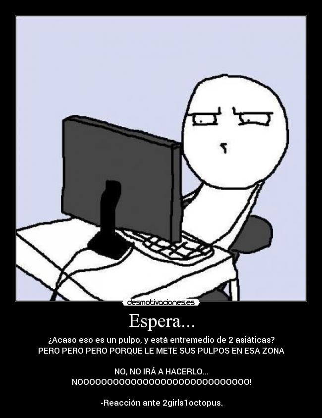 Espera... - ¿Acaso eso es un pulpo, y está entremedio de 2 asiáticas?
PERO PERO PERO PORQUE LE METE SUS PULPOS EN ESA ZONA
NO, NO IRÁ A HACERLO...
NOOOOOOOOOOOOOOOOOOOOOOOOOOOOO!
-Reacción ante 2girls1octopus.
