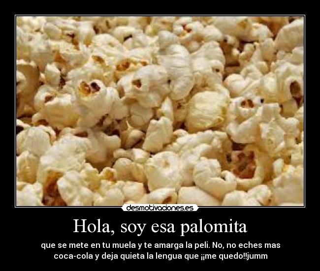 Hola, soy esa palomita - que se mete en tu muela y te amarga la peli. No, no eches mas
coca-cola y deja quieta la lengua que ¡¡me quedo!!jumm