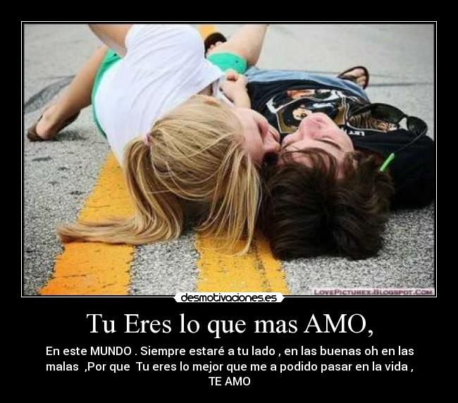 Tu Eres lo que mas AMO, - En este MUNDO . Siempre estaré a tu lado , en las buenas oh en las
malas ,Por que Tu eres lo mejor que me a podido pasar en la vida ,
TE AMO