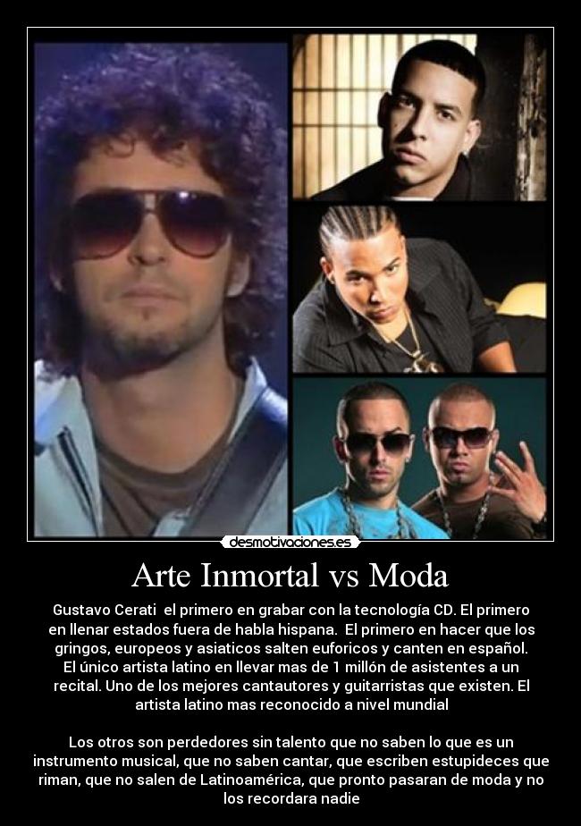 Arte Inmortal vs Moda - Gustavo Cerati el primero en grabar con la tecnología CD. El primero
en llenar estados fuera de habla hispana. El primero en hacer que los
gringos, europeos y asiaticos salten euforicos y canten en español.
El único artista latino en llevar mas de 1 millón de asistentes a un
recital. Uno de los mejores cantautores y guitarristas que existen. El
artista latino mas reconocido a nivel mundial
Los otros son perdedores sin talento que no saben lo que es un
instrumento musical, que no saben cantar, que escriben estupideces que
riman, que no salen de Latinoamérica, que pronto pasaran de moda y no
los recordara nadie