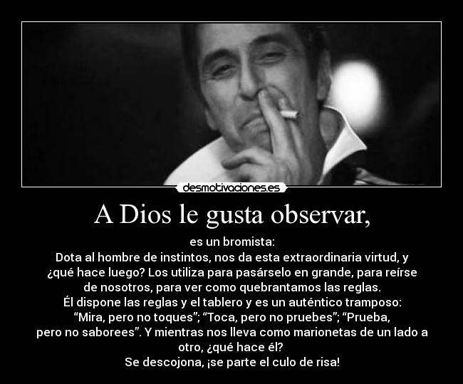 A Dios le gusta observar, - es un bromista:
Dota al hombre de instintos, nos da esta extraordinaria virtud, y
¿qué hace luego? Los utiliza para pasárselo en grande, para reírse
de nosotros, para ver como quebrantamos las reglas.
Él dispone las reglas y el tablero y es un auténtico tramposo:
“Mira, pero no toques”; “Toca, pero no pruebes”; “Prueba,
pero no saborees”. Y mientras nos lleva como marionetas de un lado a
otro, ¿qué hace él?
Se descojona, ¡se parte el culo de risa!