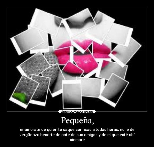 Pequeña, - enamorate de quien te saque sonrisas a todas horas, no le de
vergüenza besarte delante de sus amigos y de el que esté ahí
siempre