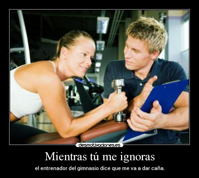 Mientras tú me ignoras - el entrenador del gimnasio dice que me va a dar caña.