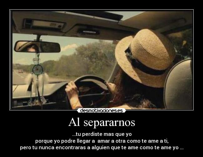 Al separarnos - ...tu perdiste mas que yo
porque yo podre llegar a  amar a otra como te ame a ti,
pero tu nunca encontraras a alguien que te ame como te ame yo ...