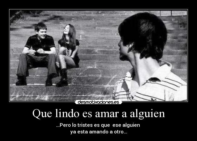 Que lindo es amar a alguien - ...Pero lo tristes es que ese alguien
ya esta amando a otro...
