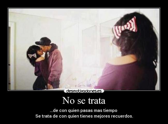 No se trata - ...de con quien pasas mas tiempo
Se trata de con quien tienes mejores recuerdos.