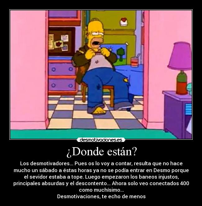 ¿Donde están? - Los desmotivadores... Pues os lo voy a contar, resulta que no hace
mucho un sábado a éstas horas ya no se podía entrar en Desmo porque
el sevidor estaba a tope. Luego empezaron los baneos injustos,
principales absurdas y el descontento... Ahora solo veo conectados 400
como muchísimo...
Desmotivaciones, te echo de menos