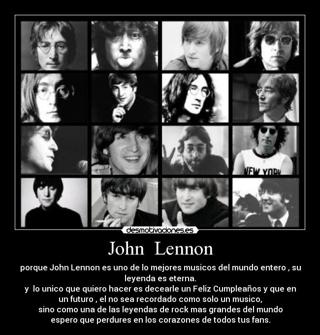 John  Lennon - porque John Lennon es uno de lo mejores musicos del mundo entero , su
leyenda es eterna.
y  lo unico que quiero hacer es decearle un Feliz Cumpleaños y que en
un futuro , el no sea recordado como solo un musico,
sino como una de las leyendas de rock mas grandes del mundo
espero que perdures en los corazones de todos tus fans.