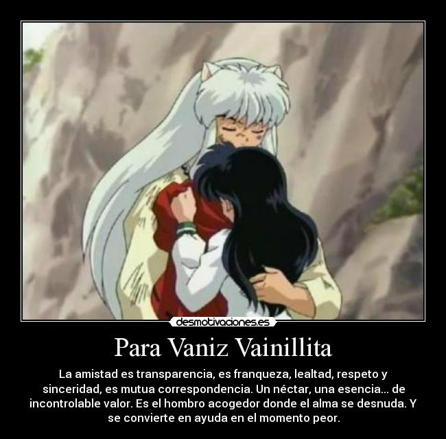 Para Vaniz Vainillita - La amistad es transparencia, es franqueza, lealtad, respeto y
sinceridad, es mutua correspondencia. Un néctar, una esencia... de
incontrolable valor. Es el hombro acogedor donde el alma se desnuda. Y
se convierte en ayuda en el momento peor.