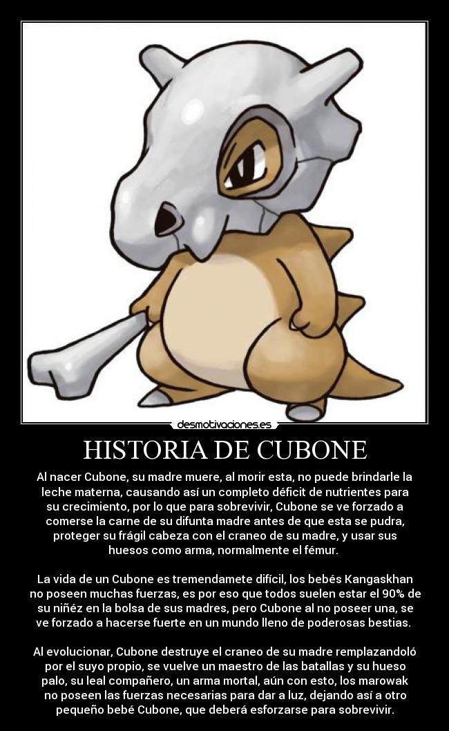 HISTORIA DE CUBONE - Al nacer Cubone, su madre muere, al morir esta, no puede brindarle la
leche materna, causando así un completo déficit de nutrientes para
su crecimiento, por lo que para sobrevivir, Cubone se ve forzado a
comerse la carne de su difunta madre antes de que esta se pudra,
proteger su frágil cabeza con el craneo de su madre, y usar sus
huesos como arma, normalmente el fémur.
La vida de un Cubone es tremendamete difícil, los bebés Kangaskhan
no poseen muchas fuerzas, es por eso que todos suelen estar el 90% de
su niñéz en la bolsa de sus madres, pero Cubone al no poseer una, se
ve forzado a hacerse fuerte en un mundo lleno de poderosas bestias.
Al evolucionar, Cubone destruye el craneo de su madre remplazandoló
por el suyo propio, se vuelve un maestro de las batallas y su hueso
palo, su leal compañero, un arma mortal, aún con esto, los marowak
no poseen las fuerzas necesarias para dar a luz, dejando así a otro
pequeño bebé Cubone, que deberá esforzarse para sobrevivir.