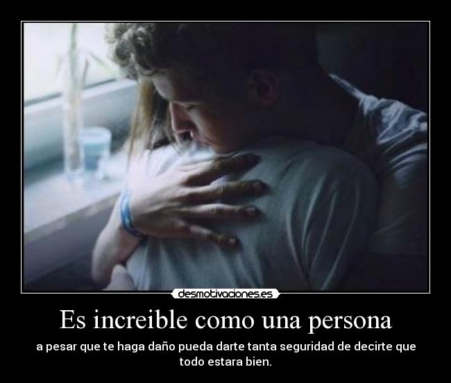 Es increible como una persona - a pesar que te haga daño pueda darte tanta seguridad de decirte que todo estara bien.