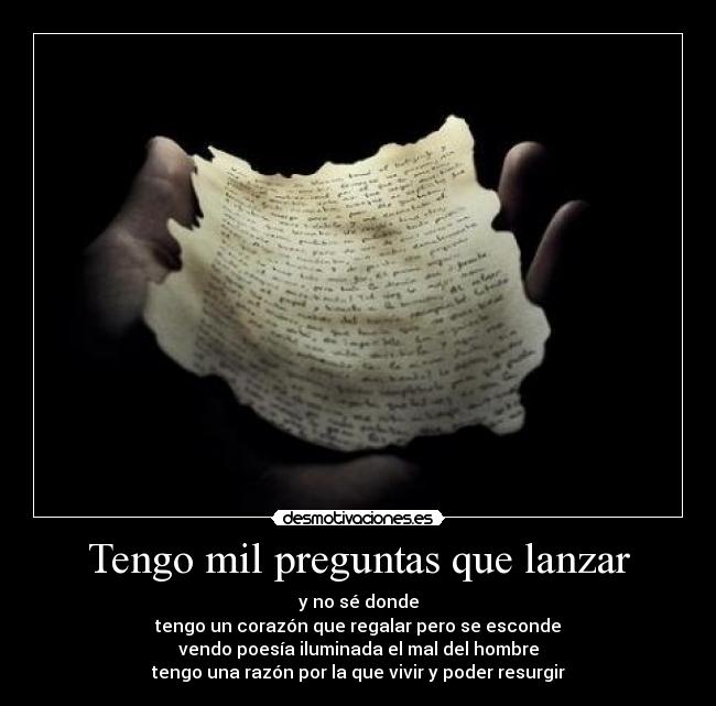 Tengo mil preguntas que lanzar - y no sé donde
tengo un corazón que regalar pero se esconde
vendo poesía iluminada el mal del hombre
tengo una razón por la que vivir y poder resurgir