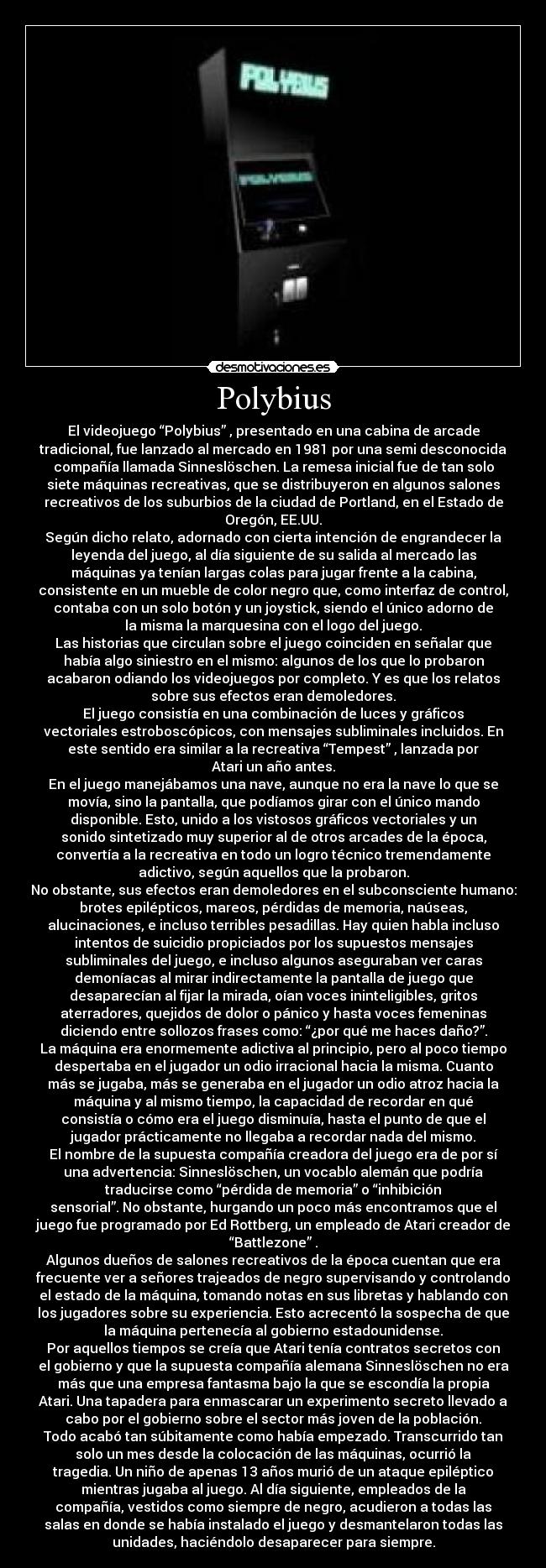 Polybius - El videojuego “Polybius” , presentado en una cabina de arcade
tradicional, fue lanzado al mercado en 1981 por una semi desconocida
compañía llamada Sinneslöschen. La remesa inicial fue de tan solo
siete máquinas recreativas, que se distribuyeron en algunos salones
recreativos de los suburbios de la ciudad de Portland, en el Estado de
Oregón, EE.UU.
Según dicho relato, adornado con cierta intención de engrandecer la
leyenda del juego, al día siguiente de su salida al mercado las
máquinas ya tenían largas colas para jugar frente a la cabina,
consistente en un mueble de color negro que, como interfaz de control,
contaba con un solo botón y un joystick, siendo el único adorno de
la misma la marquesina con el logo del juego.
Las historias que circulan sobre el juego coinciden en señalar que
había algo siniestro en el mismo: algunos de los que lo probaron
acabaron odiando los videojuegos por completo. Y es que los relatos
sobre sus efectos eran demoledores.
El juego consistía en una combinación de luces y gráficos
vectoriales estroboscópicos, con mensajes subliminales incluidos. En
este sentido era similar a la recreativa “Tempest” , lanzada por
Atari un año antes.
En el juego manejábamos una nave, aunque no era la nave lo que se
movía, sino la pantalla, que podíamos girar con el único mando
disponible. Esto, unido a los vistosos gráficos vectoriales y un
sonido sintetizado muy superior al de otros arcades de la época,
convertía a la recreativa en todo un logro técnico tremendamente
adictivo, según aquellos que la probaron.
No obstante, sus efectos eran demoledores en el subconsciente humano:
brotes epilépticos, mareos, pérdidas de memoria, naúseas,
alucinaciones, e incluso terribles pesadillas. Hay quien habla incluso
intentos de suicidio propiciados por los supuestos mensajes
subliminales del juego, e incluso algunos aseguraban ver caras
demoníacas al mirar indirectamente la pantalla de juego que
desaparecían al fijar la mirada, oían voces ininteligibles, gritos
aterradores, quejidos de dolor o pánico y hasta voces femeninas
diciendo entre sollozos frases como: “¿por qué me haces daño?”.
La máquina era enormemente adictiva al principio, pero al poco tiempo
despertaba en el jugador un odio irracional hacia la misma. Cuanto
más se jugaba, más se generaba en el jugador un odio atroz hacia la
máquina y al mismo tiempo, la capacidad de recordar en qué
consistía o cómo era el juego disminuía, hasta el punto de que el
jugador prácticamente no llegaba a recordar nada del mismo.
El nombre de la supuesta compañía creadora del juego era de por sí
una advertencia: Sinneslöschen, un vocablo alemán que podría
traducirse como “pérdida de memoria” o “inhibición
sensorial”. No obstante, hurgando un poco más encontramos que el
juego fue programado por Ed Rottberg, un empleado de Atari creador de
“Battlezone” .
Algunos dueños de salones recreativos de la época cuentan que era
frecuente ver a señores trajeados de negro supervisando y controlando
el estado de la máquina, tomando notas en sus libretas y hablando con
los jugadores sobre su experiencia. Esto acrecentó la sospecha de que
la máquina pertenecía al gobierno estadounidense.
Por aquellos tiempos se creía que Atari tenía contratos secretos con
el gobierno y que la supuesta compañía alemana Sinneslöschen no era
más que una empresa fantasma bajo la que se escondía la propia
Atari. Una tapadera para enmascarar un experimento secreto llevado a
cabo por el gobierno sobre el sector más joven de la población.
Todo acabó tan súbitamente como había empezado. Transcurrido tan
solo un mes desde la colocación de las máquinas, ocurrió la
tragedia. Un niño de apenas 13 años murió de un ataque epiléptico
mientras jugaba al juego. Al día siguiente, empleados de la
compañía, vestidos como siempre de negro, acudieron a todas las
salas en donde se había instalado el juego y desmantelaron todas las
unidades, haciéndolo desaparecer para siempre.