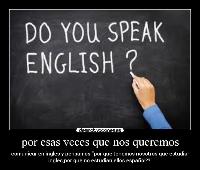por esas veces que nos queremos - comunicar en ingles y pensamos por que tenemos nosotros que estudiar
ingles,por que no estudian ellos español??