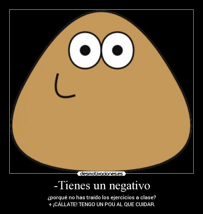 -Tienes un negativo - ¿porqué no has traído los ejercicios a clase?
+ ¡CÁLLATE! TENGO UN POU AL QUE CUIDAR.