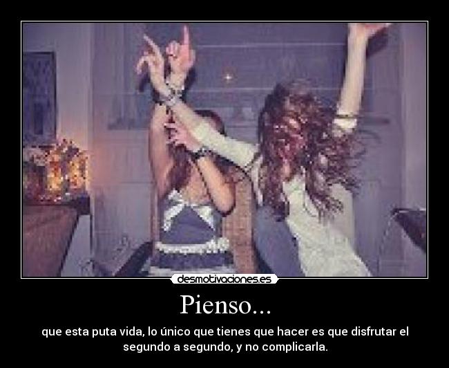 Pienso... - que esta puta vida, lo único que tienes que hacer es que disfrutar el
segundo a segundo, y no complicarla.