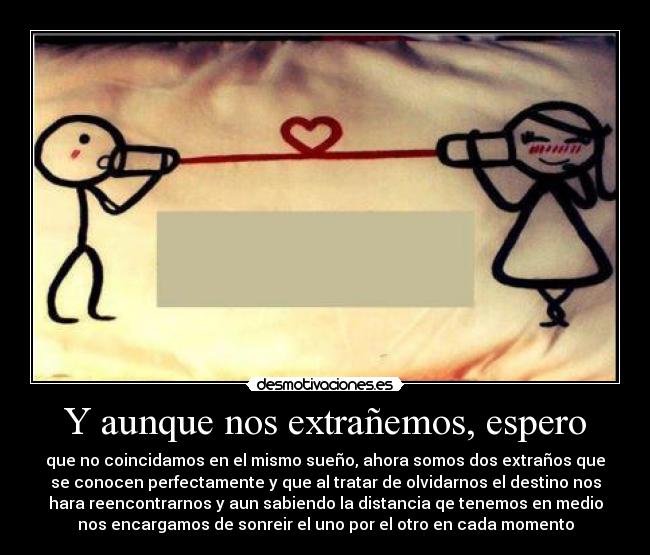Y aunque nos extrañemos, espero - que no coincidamos en el mismo sueño, ahora somos dos extraños que
se conocen perfectamente y que al tratar de olvidarnos el destino nos
hara reencontrarnos y aun sabiendo la distancia qe tenemos en medio
nos encargamos de sonreir el uno por el otro en cada momento