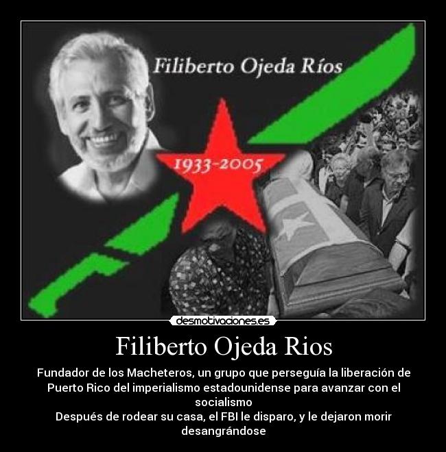 Filiberto Ojeda Rios - Fundador de los Macheteros, un grupo que perseguía la liberación de
Puerto Rico del imperialismo estadounidense para avanzar con el
socialismo
Después de rodear su casa, el FBI le disparo, y le dejaron morir
desangrándose