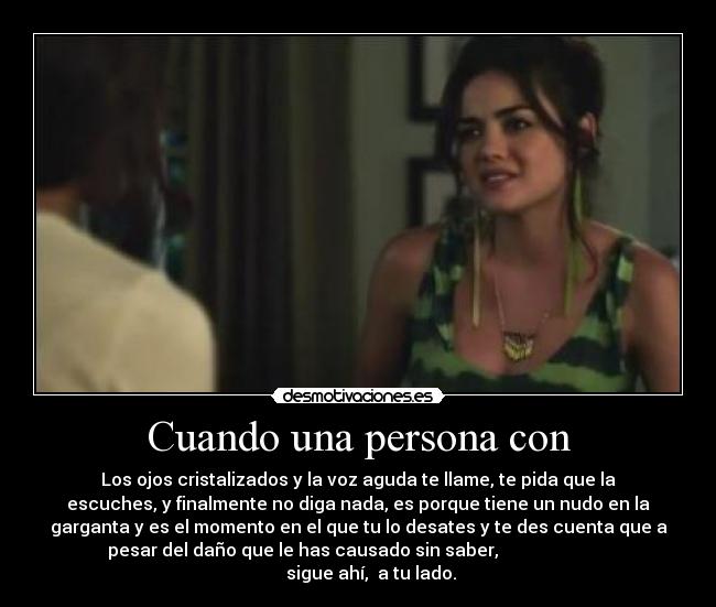 Cuando una persona con - Los ojos cristalizados y la voz aguda te llame, te pida que la
escuches, y finalmente no diga nada, es porque tiene un nudo en la
garganta y es el momento en el que tu lo desates y te des cuenta que a
pesar del daño que le has causado sin saber,                         
      sigue ahí,  a tu lado.