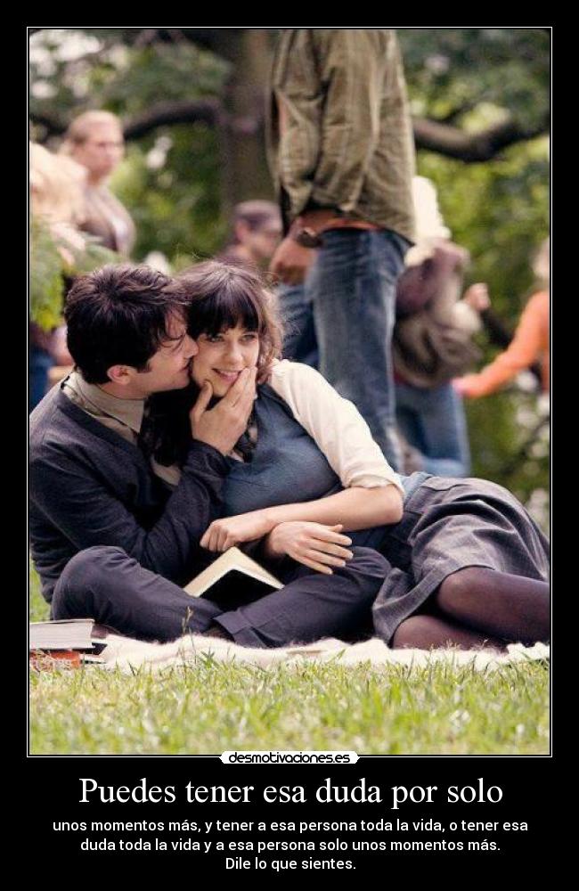 Puedes tener esa duda por solo - unos momentos más, y tener a esa persona toda la vida, o tener esa
duda toda la vida y a esa persona solo unos momentos más.
Dile lo que sientes.