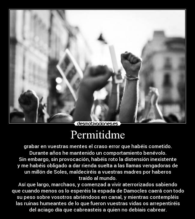 Permitidme - grabar en vuestras mentes el craso error que habéis cometido.
Durante años he mantenido un comportamiento benévolo.
Sin embargo, sin provocación, habéis roto la distensión inexistente
y me habéis obligado a dar rienda suelta a las llamas vengadoras de
un millón de Soles, maldeciréis a vuestras madres por haberos
traído al mundo.
Así que largo, marchaos, y comenzad a vivir aterrorizados sabiendo
que cuando menos os lo esperéis la espada de Damocles caerá con todo
su peso sobre vosotros abriéndoos en canal, y mientras contempléis
las ruinas humeantes de lo que fueron vuestras vidas os arrepentiréis
del aciago día que cabreasteis a quien no debíais cabrear.