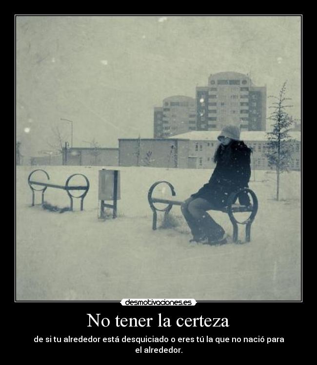 No tener la certeza - de si tu alrededor está desquiciado o eres tú la que no nació para el alrededor.