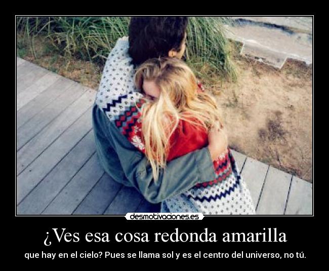¿Ves esa cosa redonda amarilla - que hay en el cielo? Pues se llama sol y es el centro del universo, no tú.