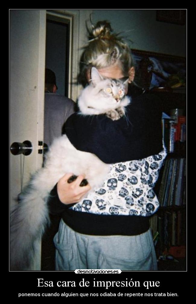 Esa cara de impresión que - ponemos cuando alguien que nos odiaba de repente nos trata bien.