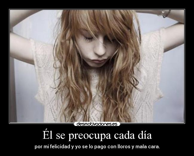 Él se preocupa cada día - por mi felicidad y yo se lo pago con lloros y mala cara.