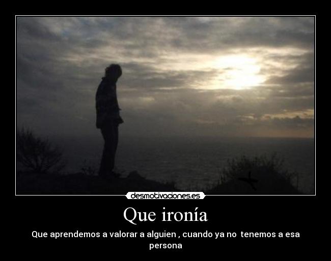 Que ironía - Que aprendemos a valorar a alguien , cuando ya no tenemos a esa persona