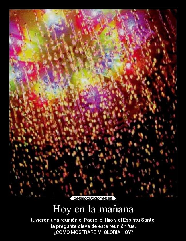 Hoy en la mañana - tuvieron una reunión el Padre, el Hijo y el Espíritu Santo,
la pregunta clave de esta reunión fue.
¿COMO MOSTRARE MI GLORIA HOY?