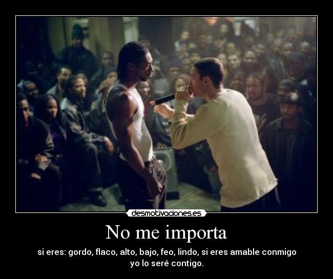 No me importa - si eres: gordo, flaco, alto, bajo, feo, lindo, si eres amable conmigo yo lo seré contigo.